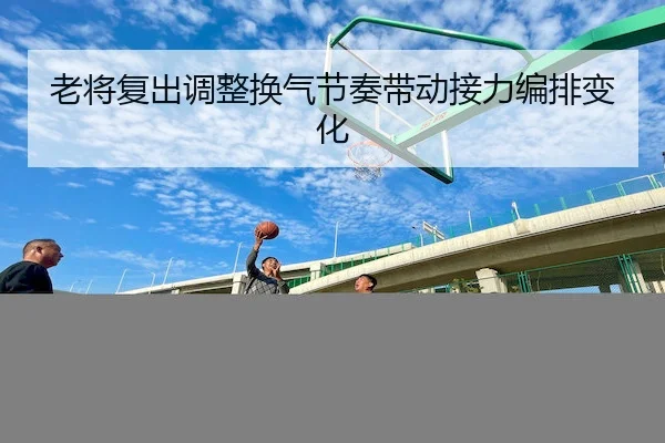 老将复出调整换气节奏带动接力编排变化